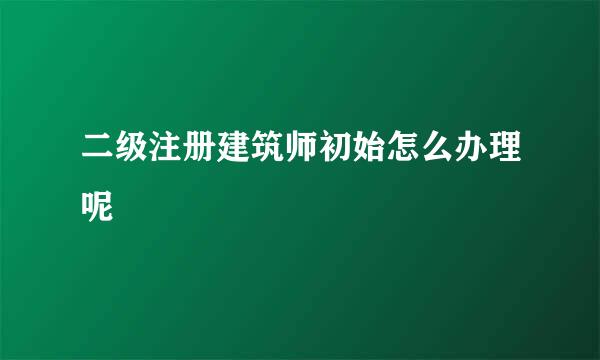 二级注册建筑师初始怎么办理呢