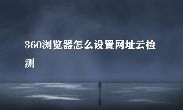 360浏览器怎么设置网址云检测