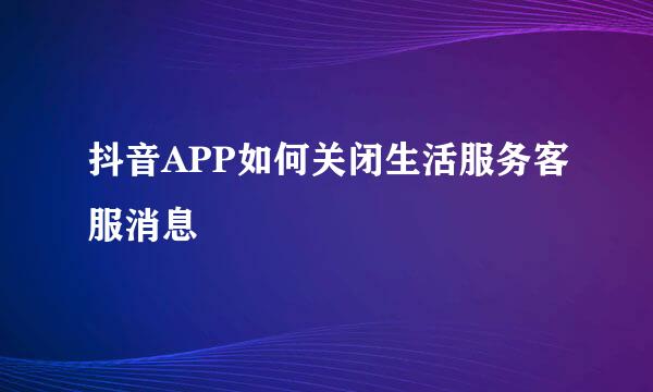 抖音APP如何关闭生活服务客服消息