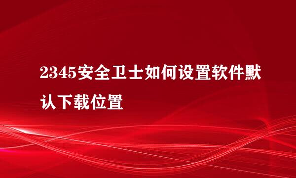 2345安全卫士如何设置软件默认下载位置
