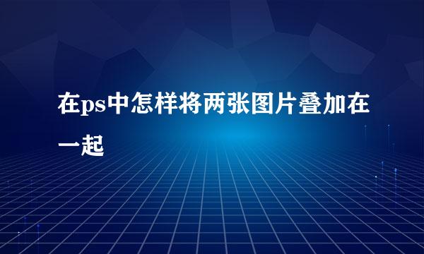 在ps中怎样将两张图片叠加在一起
