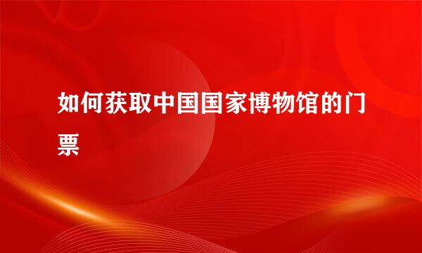 如何获取中国国家博物馆的门票