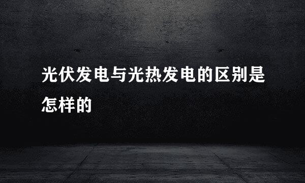 光伏发电与光热发电的区别是怎样的