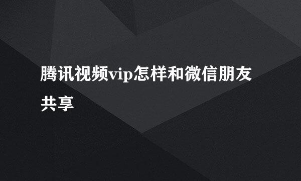 腾讯视频vip怎样和微信朋友共享