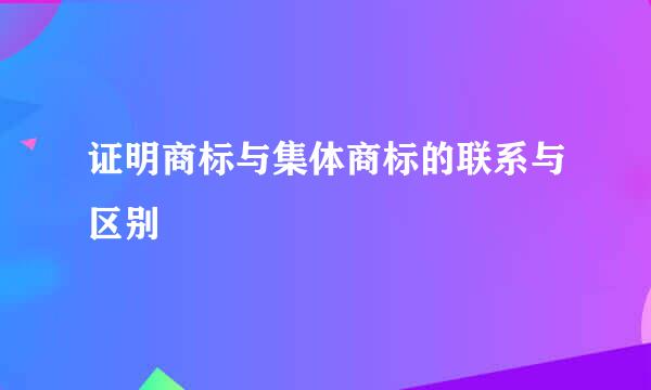 证明商标与集体商标的联系与区别