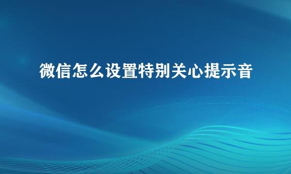 微信怎么设置特别关心提示音