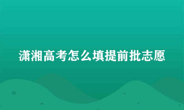 潇湘高考怎么填提前批志愿