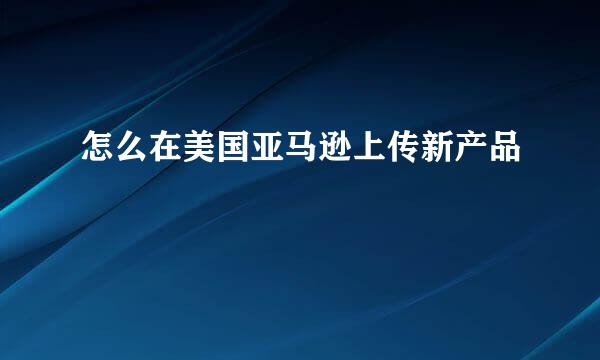 怎么在美国亚马逊上传新产品