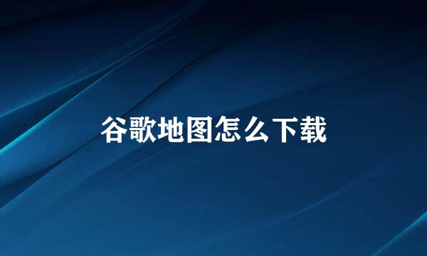 谷歌地图怎么下载