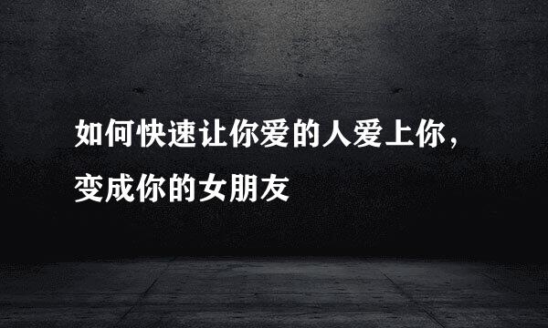 如何快速让你爱的人爱上你，变成你的女朋友