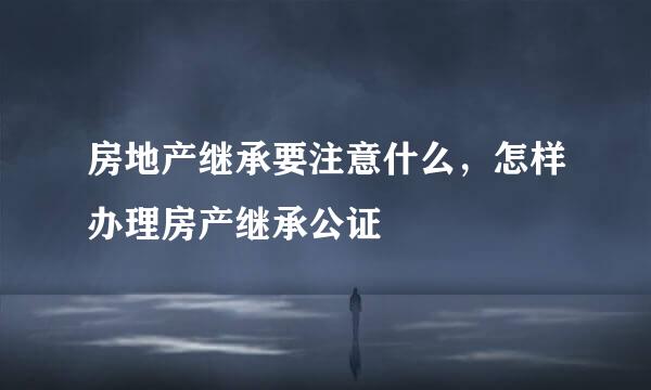 房地产继承要注意什么，怎样办理房产继承公证