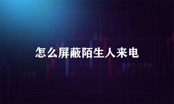 怎么屏蔽陌生人来电