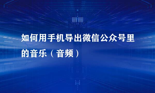 如何用手机导出微信公众号里的音乐（音频）