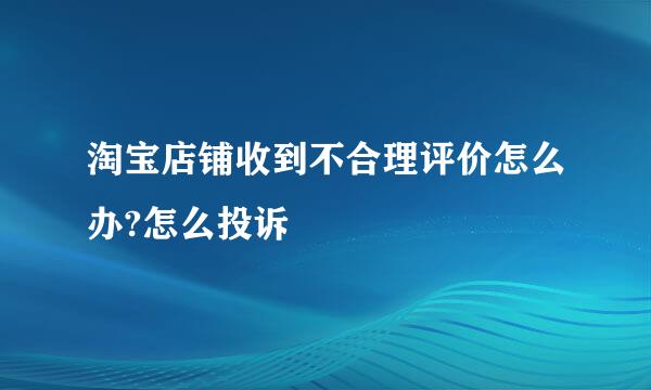 淘宝店铺收到不合理评价怎么办?怎么投诉
