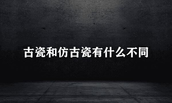 古瓷和仿古瓷有什么不同