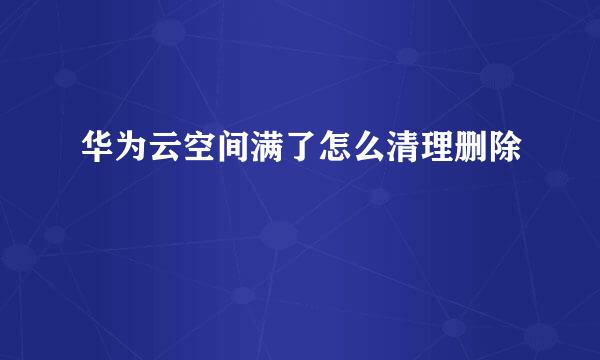 华为云空间满了怎么清理删除