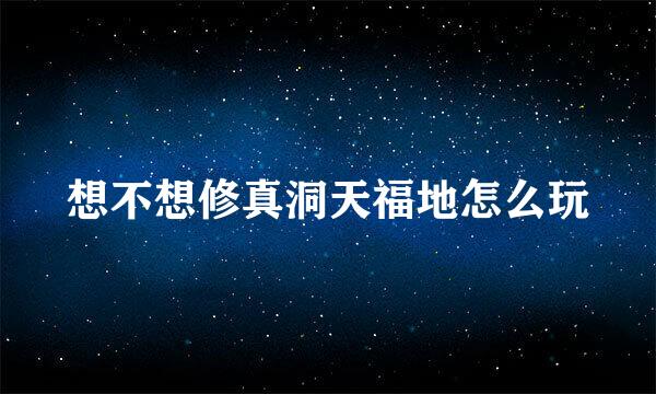想不想修真洞天福地怎么玩