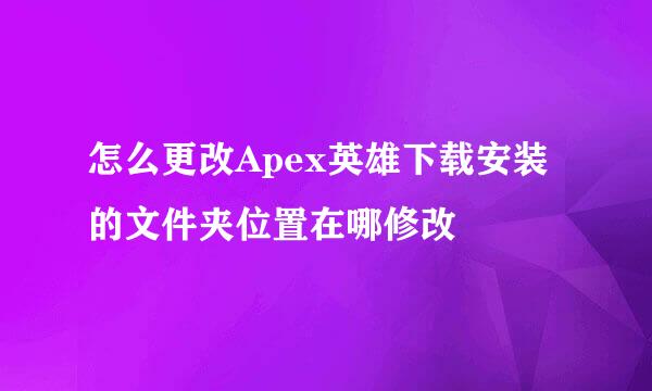 怎么更改Apex英雄下载安装的文件夹位置在哪修改