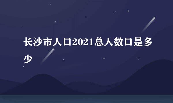 长沙市人口2021总人数口是多少
