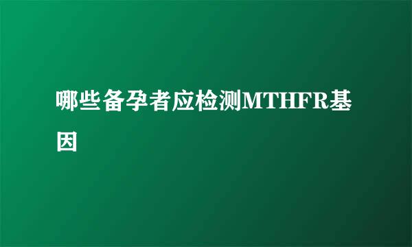 哪些备孕者应检测MTHFR基因