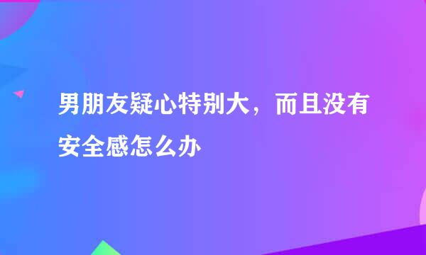 男朋友疑心特别大，而且没有安全感怎么办