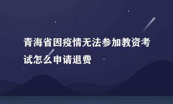 青海省因疫情无法参加教资考试怎么申请退费