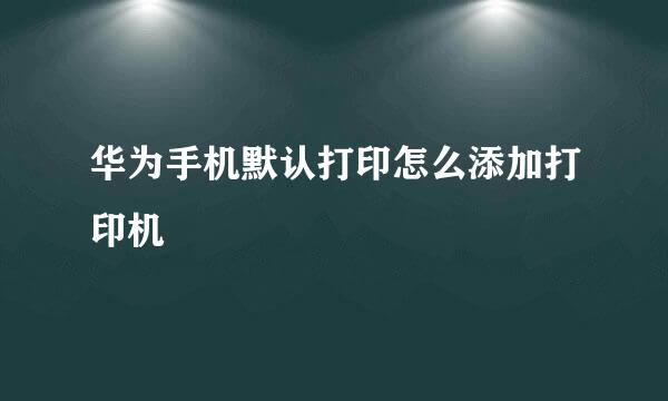 华为手机默认打印怎么添加打印机