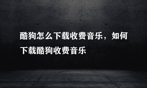 酷狗怎么下载收费音乐，如何下载酷狗收费音乐