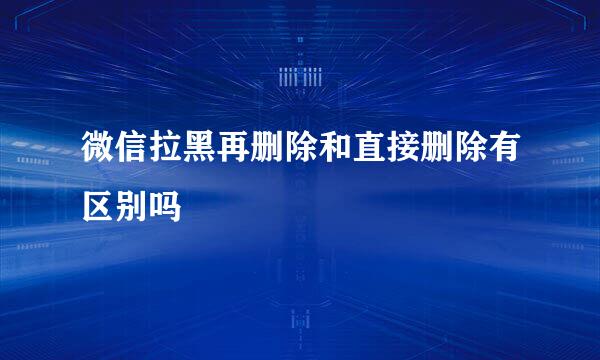 微信拉黑再删除和直接删除有区别吗