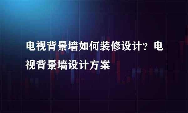 电视背景墙如何装修设计？电视背景墙设计方案