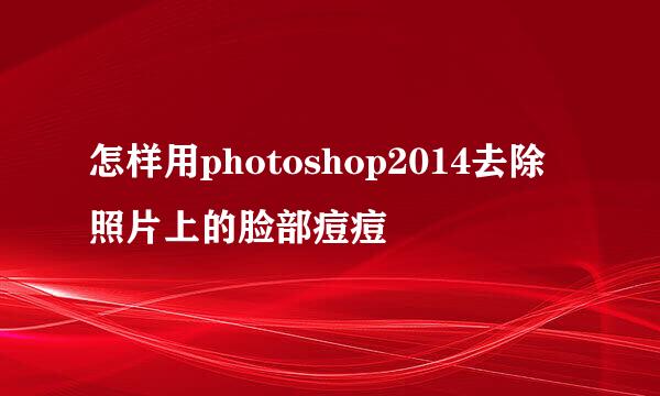怎样用photoshop2014去除照片上的脸部痘痘