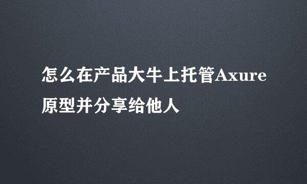怎么在产品大牛上托管Axure原型并分享给他人