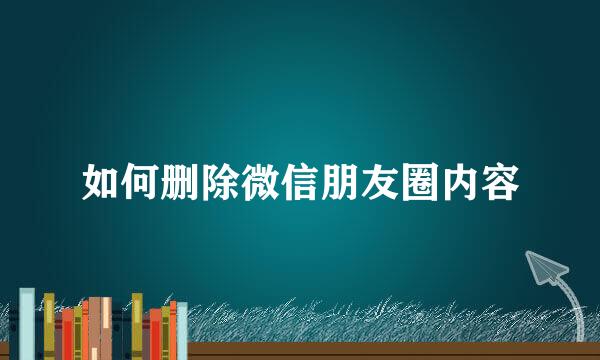 如何删除微信朋友圈内容
