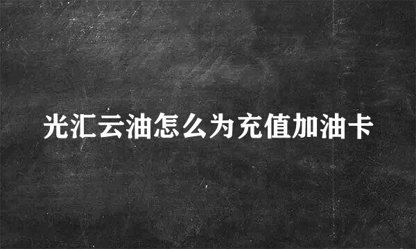光汇云油怎么为充值加油卡