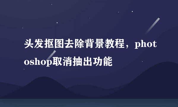头发抠图去除背景教程，photoshop取消抽出功能