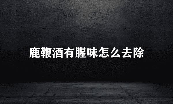 鹿鞭酒有腥味怎么去除