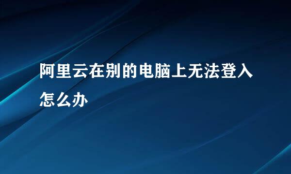 阿里云在别的电脑上无法登入怎么办