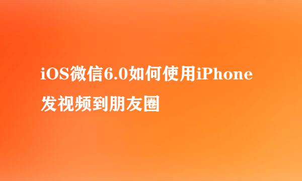 iOS微信6.0如何使用iPhone发视频到朋友圈