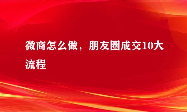 微商怎么做，朋友圈成交10大流程