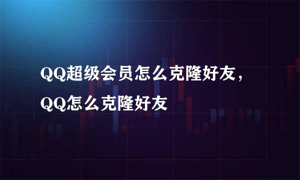 QQ超级会员怎么克隆好友，QQ怎么克隆好友