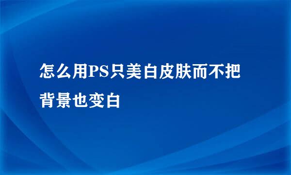 怎么用PS只美白皮肤而不把背景也变白