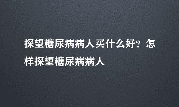 探望糖尿病病人买什么好？怎样探望糖尿病病人