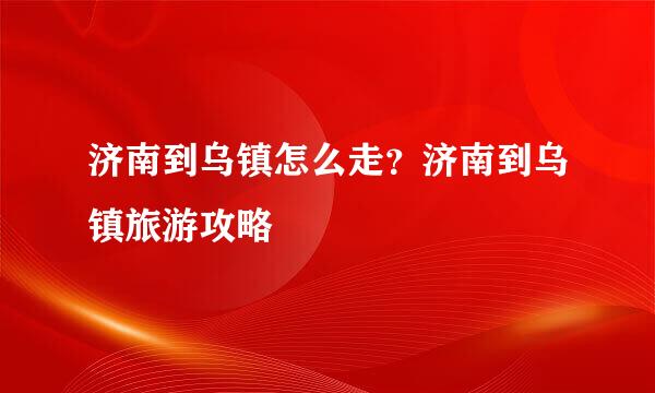济南到乌镇怎么走？济南到乌镇旅游攻略