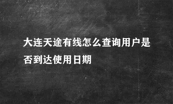大连天途有线怎么查询用户是否到达使用日期