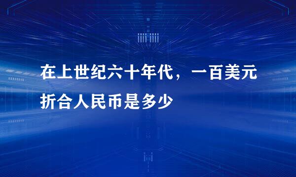 在上世纪六十年代，一百美元折合人民币是多少