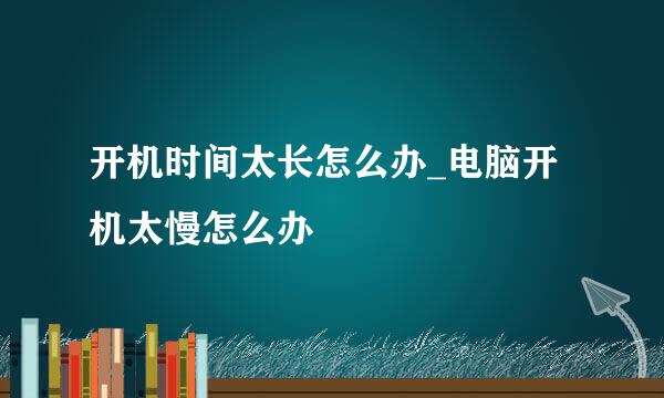 开机时间太长怎么办_电脑开机太慢怎么办