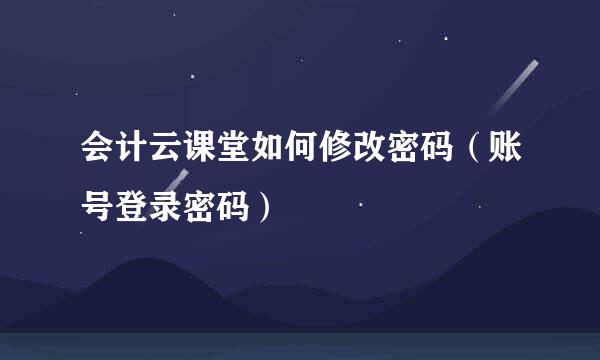 会计云课堂如何修改密码（账号登录密码）