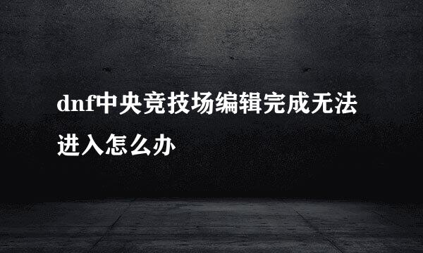 dnf中央竞技场编辑完成无法进入怎么办