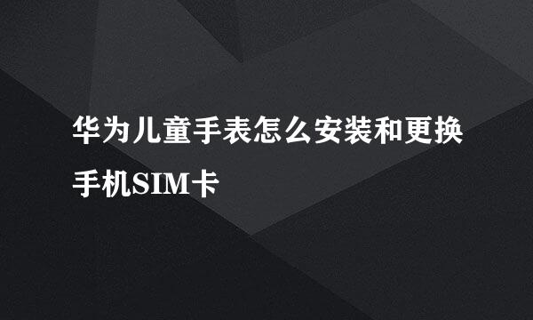 华为儿童手表怎么安装和更换手机SIM卡