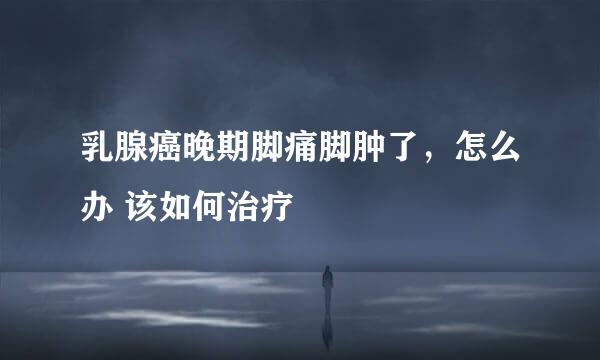 乳腺癌晚期脚痛脚肿了，怎么办 该如何治疗
